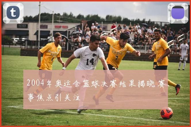 2004年奥运会篮球决赛结果揭晓 赛事焦点引关注