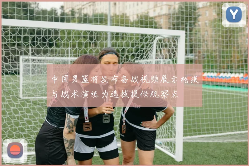 中国男篮将发布备战视频展示轮换与战术演练为选拔提供观察点