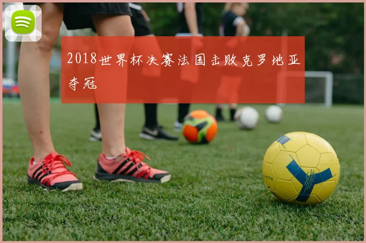 2018世界杯决赛法国击败克罗地亚夺冠