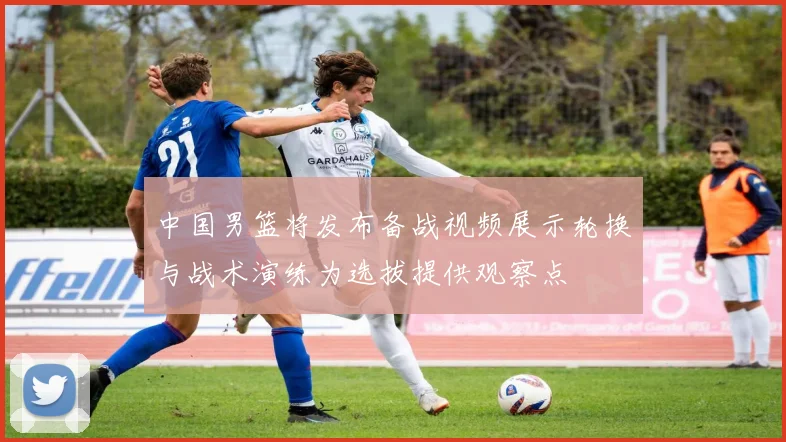 中国男篮将发布备战视频展示轮换与战术演练为选拔提供观察点