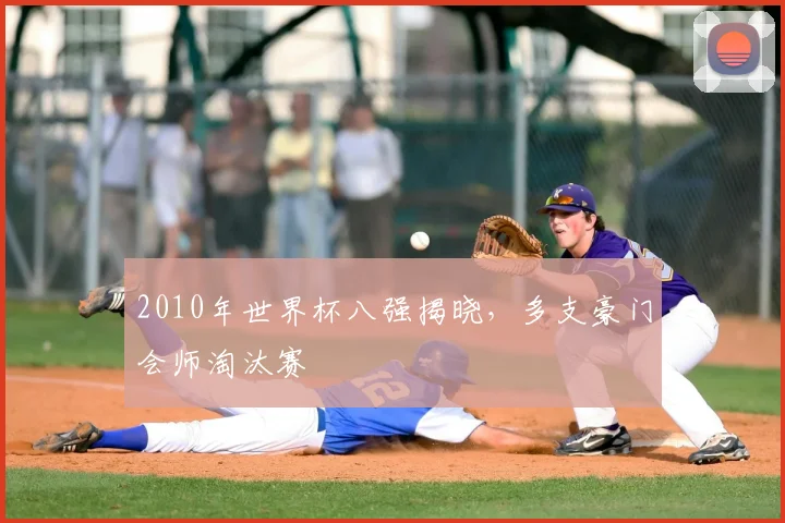 2010年世界杯八强揭晓,多支豪门会师淘汰赛