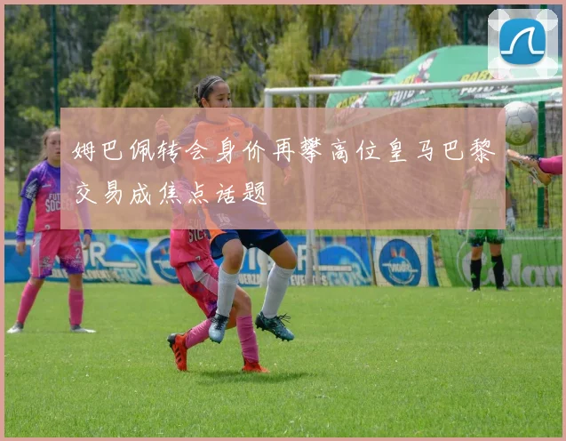 姆巴佩转会身价再攀高位皇马巴黎交易成焦点话题