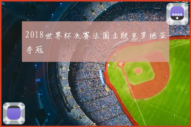 2018世界杯决赛法国击败克罗地亚夺冠