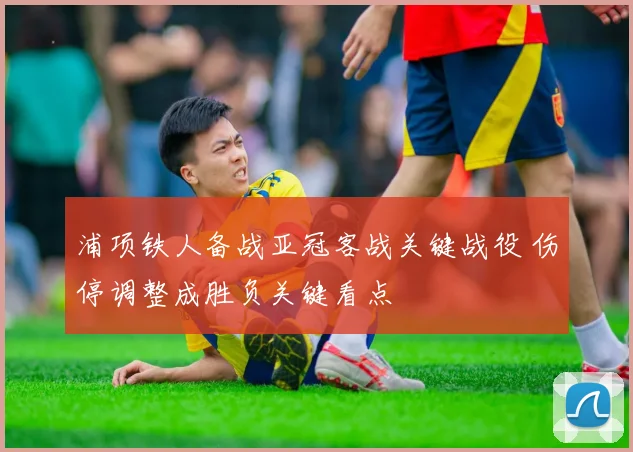 浦项铁人备战亚冠客战关键战役 伤停调整成胜负关键看点