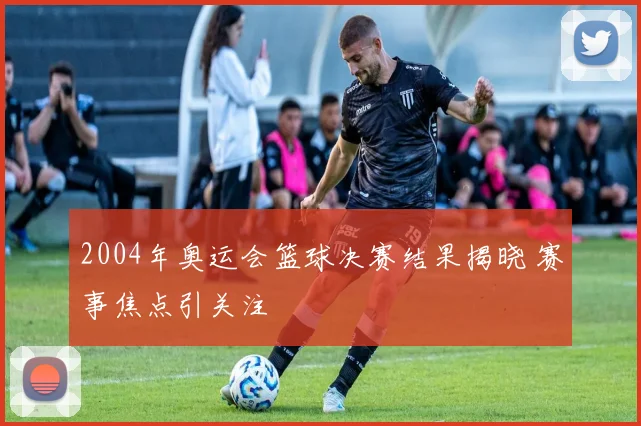 2004年奥运会篮球决赛结果揭晓 赛事焦点引关注