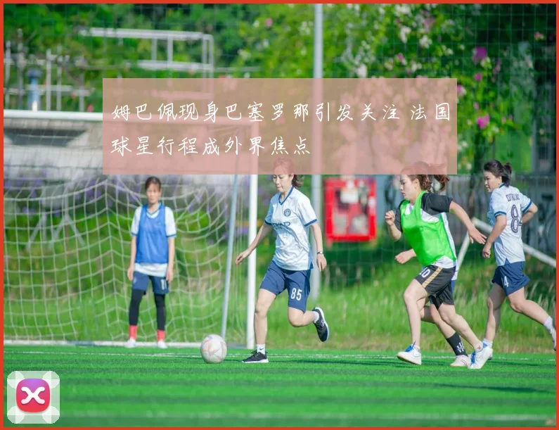 姆巴佩现身巴塞罗那引发关注 法国球星行程成外界焦点