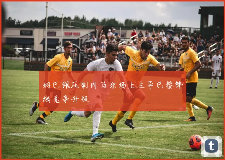 姆巴佩压制内马尔场上主导巴黎锋线竞争升级