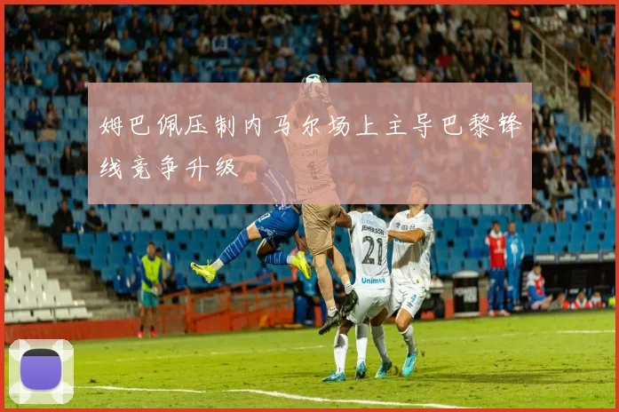 姆巴佩压制内马尔场上主导巴黎锋线竞争升级