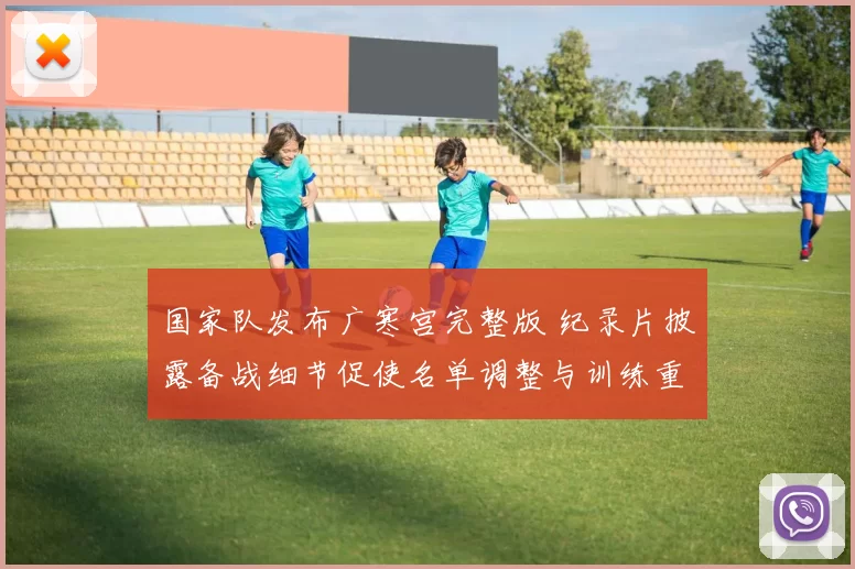 国家队发布广寒宫完整版 纪录片披露备战细节促使名单调整与训练重点变化