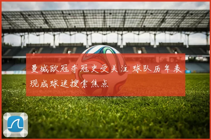 曼城欧冠夺冠史受关注 球队历年表现成球迷搜索焦点