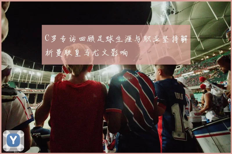 C罗专访回顾足球生涯与职业坚持解析曼联皇马尤文影响