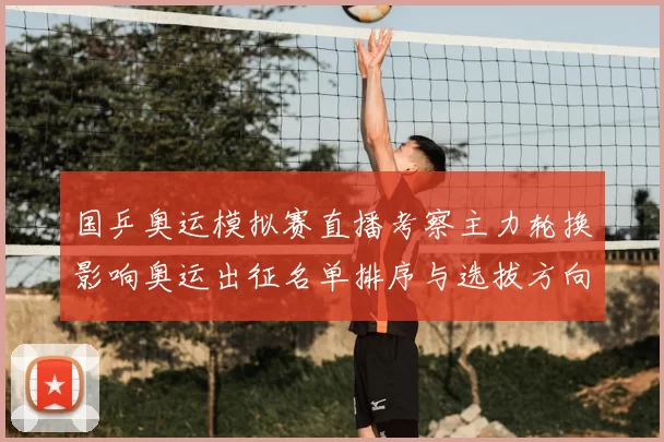 国乒奥运模拟赛直播考察主力轮换影响奥运出征名单排序与选拔方向