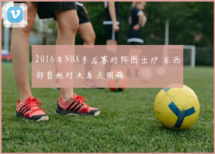 2016年NBA季后赛对阵图出炉 东西部首轮对决看点明确