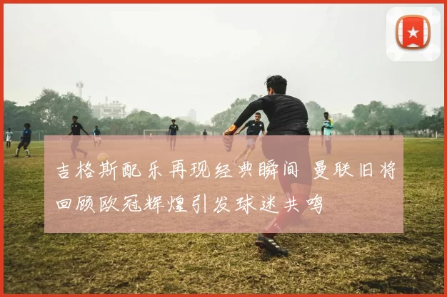 吉格斯配乐再现经典瞬间 曼联旧将回顾欧冠辉煌引发球迷共鸣