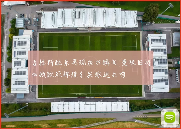 吉格斯配乐再现经典瞬间 曼联旧将回顾欧冠辉煌引发球迷共鸣