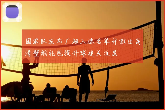 国家队发布广超入选名单并推出高清壁纸礼包提升球迷关注度