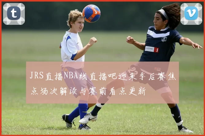 JRS直播NBA线直播吧迎来季后赛焦点场次解读与赛前看点更新