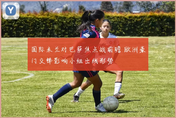 国际米兰对巴萨焦点战前瞻 欧洲豪门交锋影响小组出线形势