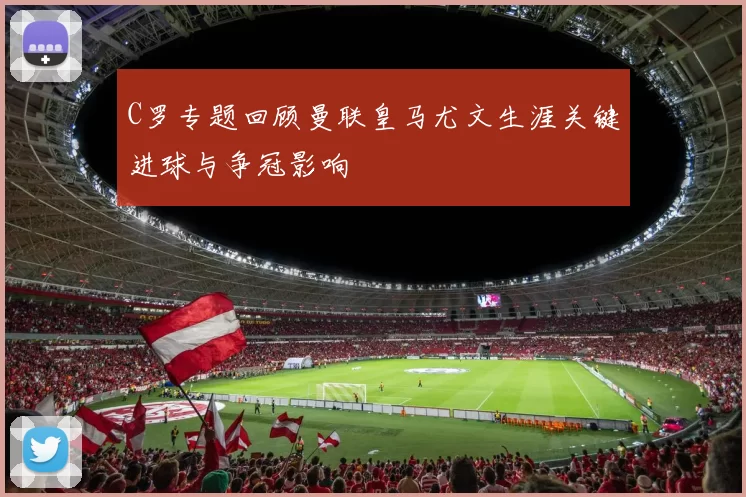 C罗专题回顾曼联皇马尤文生涯关键进球与争冠影响