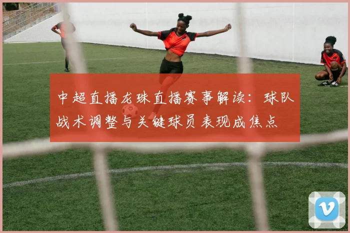 中超直播龙珠直播赛事解读：球队战术调整与关键球员表现成焦点